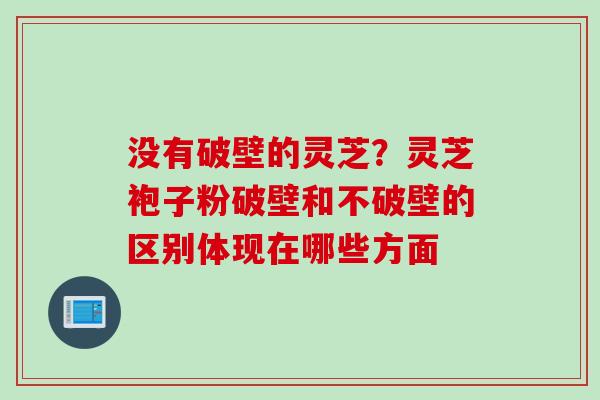 没有破壁的灵芝?灵芝袍子粉破壁和不破壁的区别体现在哪些方面
