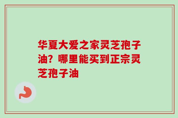 华夏大爱之家灵芝孢子油？哪里能买到正宗灵芝孢子油