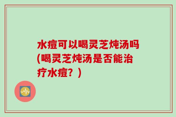 水痘可以喝灵芝炖汤吗(喝灵芝炖汤是否能水痘?) 水痘可以喝灵芝炖汤吗(喝灵芝炖汤是否能水痘?)