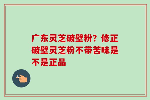 广东灵芝破壁粉?修正破壁灵芝粉不带苦味是不是正品 广东灵芝破壁粉?修正破壁灵芝粉不带苦味是不是正品