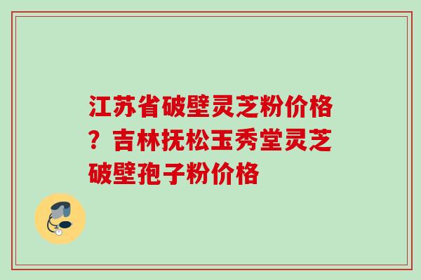 江苏省破壁灵芝粉价格?吉林抚松玉秀堂灵芝破壁孢子粉价格