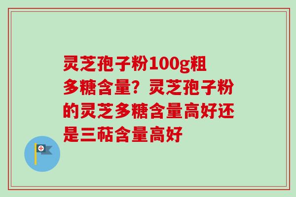 灵芝孢子粉100g粗多糖含量?灵芝孢子粉的灵芝多糖含量高好还是三萜含量高好 灵芝孢子粉100g粗多糖含量?灵芝孢子粉的灵芝多糖含量高好还是三萜含量高好