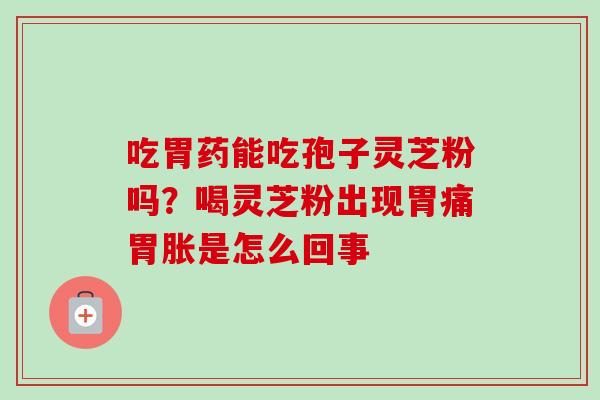 吃胃药能吃孢子灵芝粉吗?喝灵芝粉出现胃痛胃胀是怎么回事