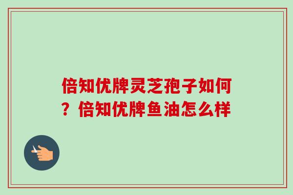倍知优牌灵芝孢子如何?倍知优牌鱼油怎么样
