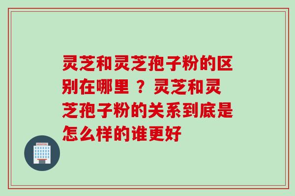 灵芝和灵芝孢子粉的区别在哪里 ？灵芝和灵芝孢子粉的关系到底是怎么样的谁更好