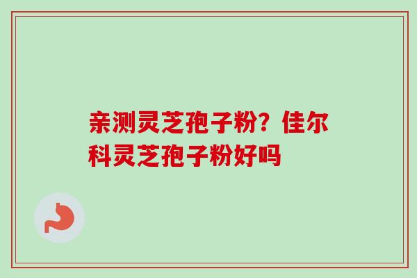 亲测灵芝孢子粉?佳尔科灵芝孢子粉好吗 亲测灵芝孢子粉?佳尔科灵芝孢子粉好吗