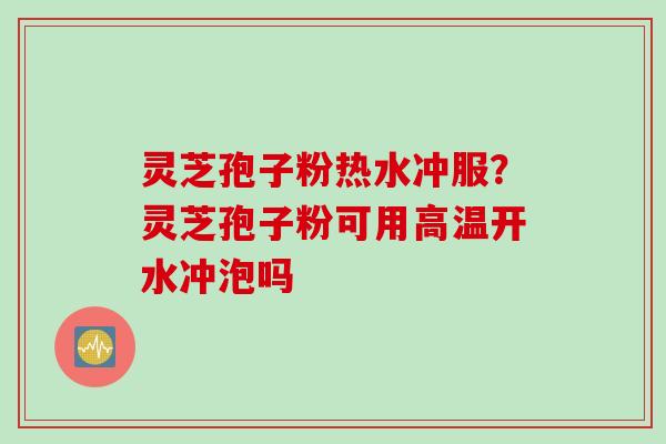 灵芝孢子粉热水冲服?灵芝孢子粉可用高温开水冲泡吗 灵芝孢子粉热水冲服?灵芝孢子粉可用高温开水冲泡吗