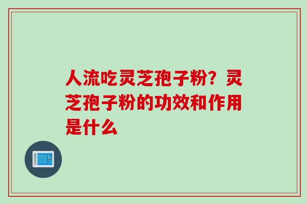 人流吃灵芝孢子粉？灵芝孢子粉的功效和作用是什么