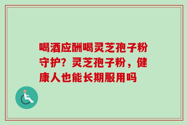 喝酒应酬喝灵芝孢子粉守护？灵芝孢子粉，健康人也能长期服用吗