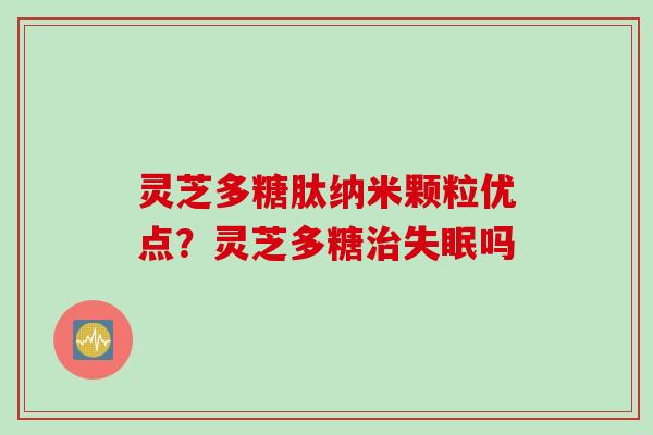 灵芝多糖肽纳米颗粒优点?灵芝多糖吗 灵芝多糖肽纳米颗粒优点?灵芝多糖吗
