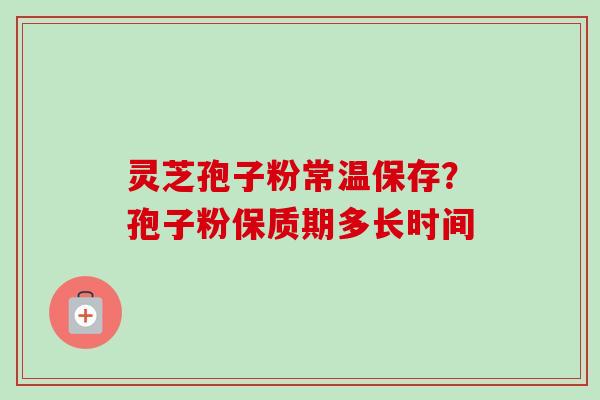 灵芝孢子粉常温保存?孢子粉保质期多长时间 灵芝孢子粉常温保存?孢子粉保质期多长时间