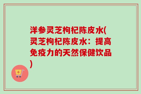 洋参灵芝枸杞陈皮水(灵芝枸杞陈皮水：提高免疫力的天然保健饮品)