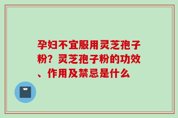 孕妇不宜服用灵芝孢子粉？灵芝孢子粉的功效、作用及禁忌是什么