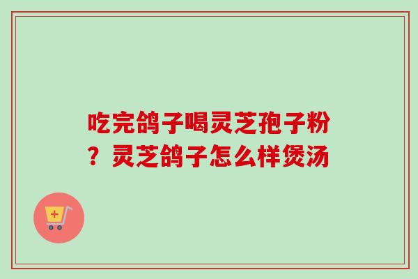 吃完鸽子喝灵芝孢子粉?灵芝鸽子怎么样煲汤 吃完鸽子喝灵芝孢子粉?灵芝鸽子怎么样煲汤