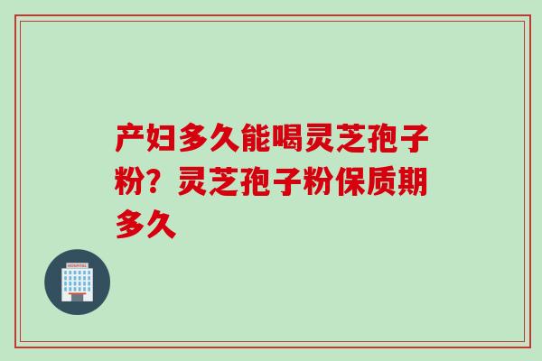 产妇多久能喝灵芝孢子粉？灵芝孢子粉保质期多久