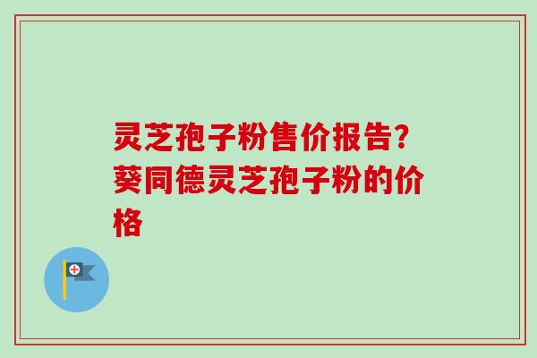 灵芝孢子粉售价报告?葵同德灵芝孢子粉的价格 灵芝孢子粉售价报告?葵同德灵芝孢子粉的价格