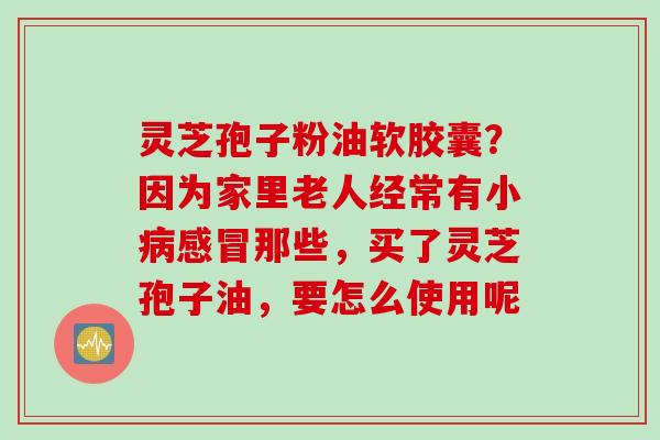 灵芝孢子粉油软胶囊？因为家里老人经常有小那些，买了灵芝孢子油，要怎么使用呢
