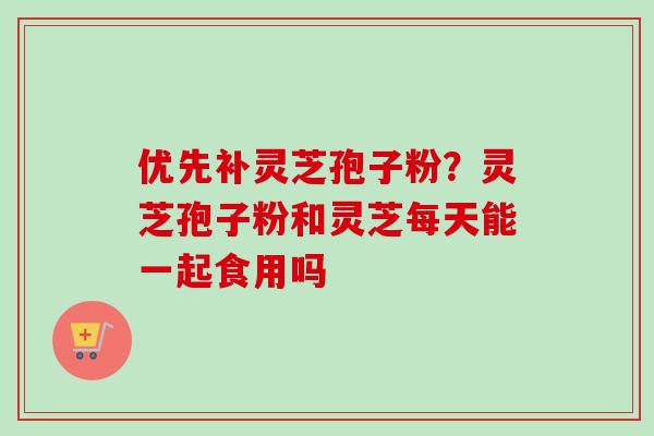 优先补灵芝孢子粉?灵芝孢子粉和灵芝每天能一起食用吗 优先补灵芝孢子粉?灵芝孢子粉和灵芝每天能一起食用吗