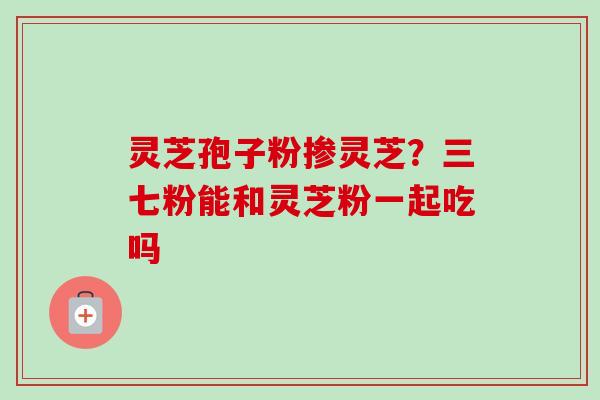 灵芝孢子粉掺灵芝?三七粉能和灵芝粉一起吃吗 灵芝孢子粉掺灵芝?三七粉能和灵芝粉一起吃吗