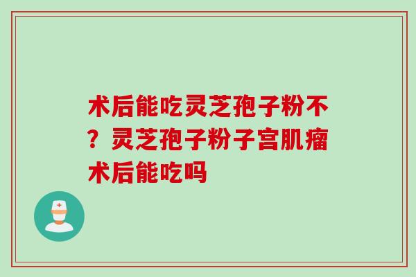 术后能吃灵芝孢子粉不?灵芝孢子粉子宫术后能吃吗 术后能吃灵芝孢子粉不?灵芝孢子粉子宫术后能吃吗