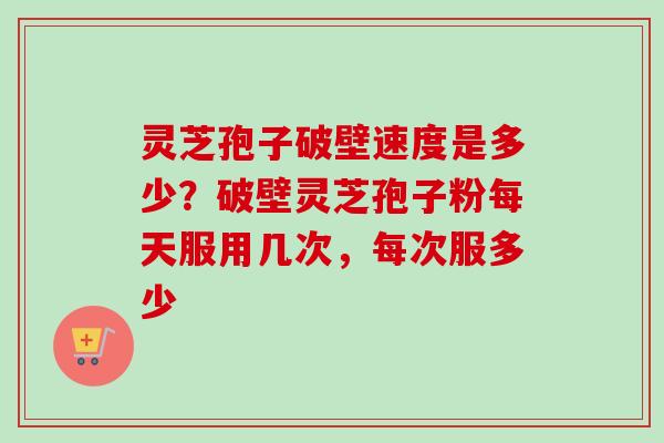 灵芝孢子破壁速度是多少？破壁灵芝孢子粉每天服用几次，每次服多少