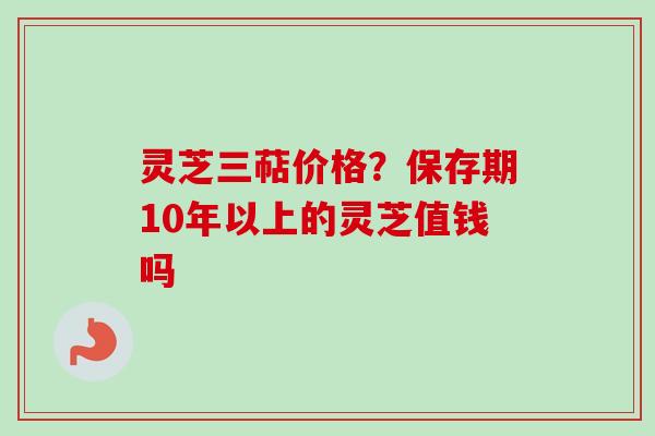 灵芝三萜价格?保存期10年以上的灵芝值钱吗 灵芝三萜价格?保存期10年以上的灵芝值钱吗