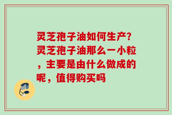 灵芝孢子油如何生产?灵芝孢子油那么一小粒,主要是由什么做成的呢,值得购买吗 灵芝孢子油如何生产?灵芝孢子油那么一小粒,主要是由什么做成的呢,值得购买吗