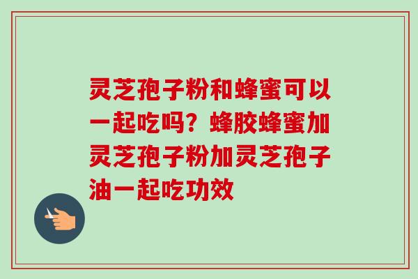 灵芝孢子粉和蜂蜜可以一起吃吗?蜂胶蜂蜜加灵芝孢子粉加灵芝孢子油一起吃功效 灵芝孢子粉和蜂蜜可以一起吃吗?蜂胶蜂蜜加灵芝孢子粉加灵芝孢子油一起吃功效
