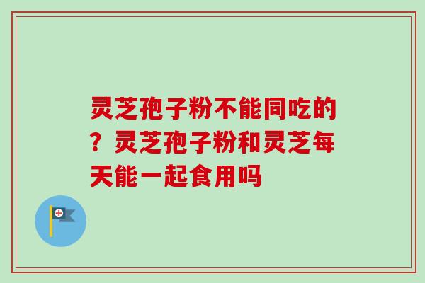 灵芝孢子粉不能同吃的？灵芝孢子粉和灵芝每天能一起食用吗