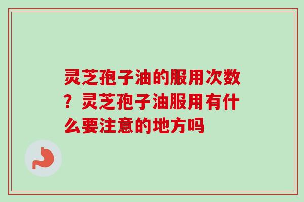 灵芝孢子油的服用次数？灵芝孢子油服用有什么要注意的地方吗