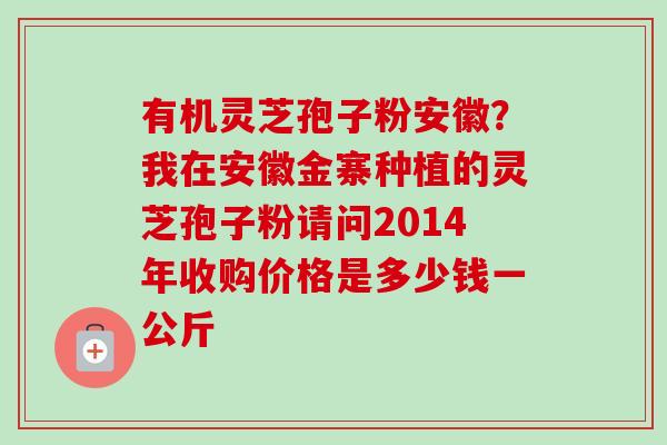 有机灵芝孢子粉安徽？我在安徽金寨种植的灵芝孢子粉请问2014年收购价格是多少钱一公斤