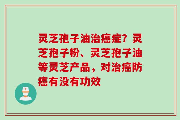 灵芝孢子油治癌症？灵芝孢子粉、灵芝孢子油等灵芝产品，对治癌防癌有没有功效