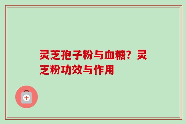 灵芝孢子粉与血糖？灵芝粉功效与作用