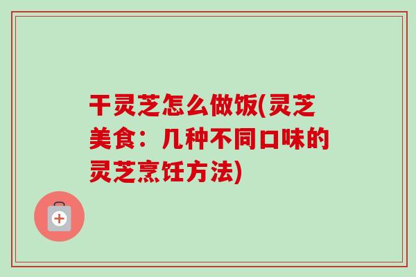 干灵芝怎么做饭(灵芝美食：几种不同口味的灵芝烹饪方法)
