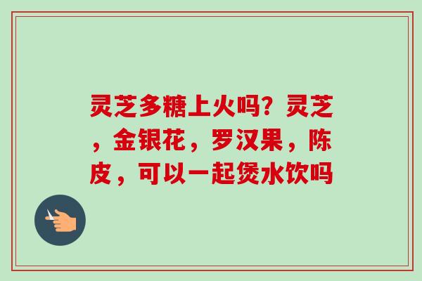 灵芝多糖上火吗？灵芝，金银花，罗汉果，陈皮，可以一起煲水饮吗