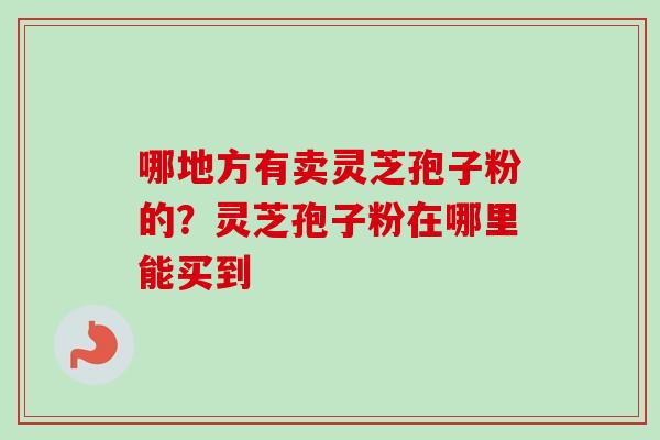 哪地方有卖灵芝孢子粉的？灵芝孢子粉在哪里能买到
