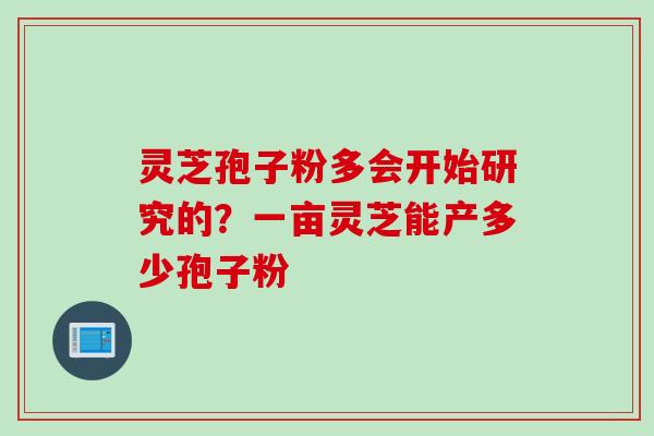 灵芝孢子粉多会开始研究的？一亩灵芝能产多少孢子粉