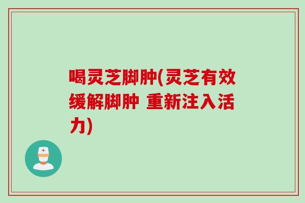 喝灵芝脚肿(灵芝有效缓解脚肿 重新注入活力)