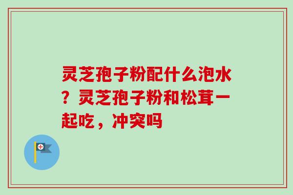 灵芝孢子粉配什么泡水？灵芝孢子粉和松茸一起吃，冲突吗