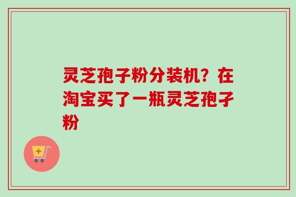 灵芝孢子粉分装机？在淘宝买了一瓶灵芝孢孑粉