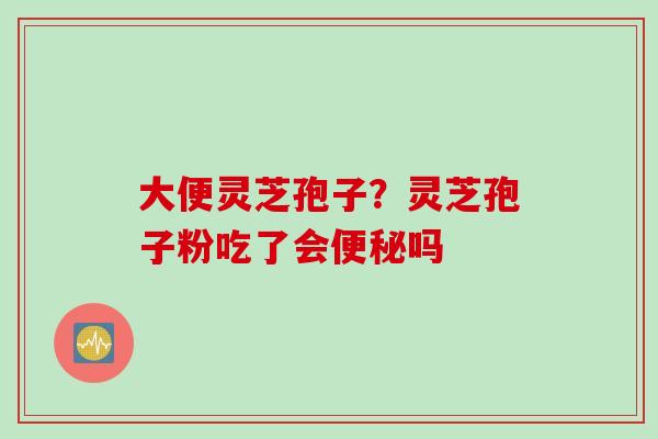 大便灵芝孢子？灵芝孢子粉吃了会便秘吗