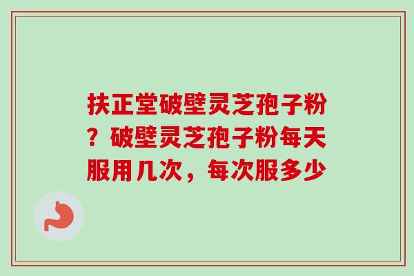 扶正堂破壁灵芝孢子粉？破壁灵芝孢子粉每天服用几次，每次服多少