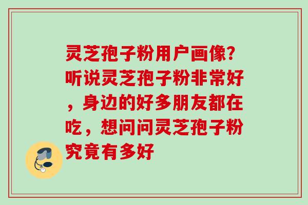 灵芝孢子粉用户画像？听说灵芝孢子粉非常好，身边的好多朋友都在吃，想问问灵芝孢子粉究竟有多好