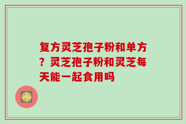 复方灵芝孢子粉和单方？灵芝孢子粉和灵芝每天能一起食用吗