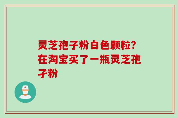 灵芝孢子粉白色颗粒？在淘宝买了一瓶灵芝孢孑粉