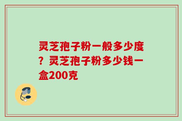 灵芝孢子粉一般多少度？灵芝孢子粉多少钱一盒200克