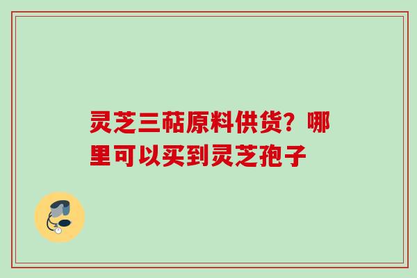 灵芝三萜原料供货？哪里可以买到灵芝孢子