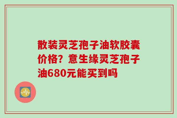 散装灵芝孢子油软胶囊价格？意生缘灵芝孢子油680元能买到吗