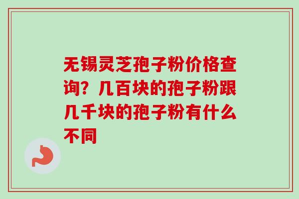 无锡灵芝孢子粉价格查询？几百块的孢子粉跟几千块的孢子粉有什么不同