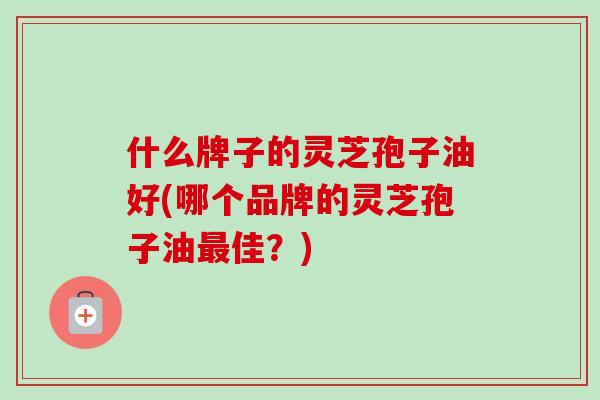 什么牌子的灵芝孢子油好(哪个品牌的灵芝孢子油最佳？)